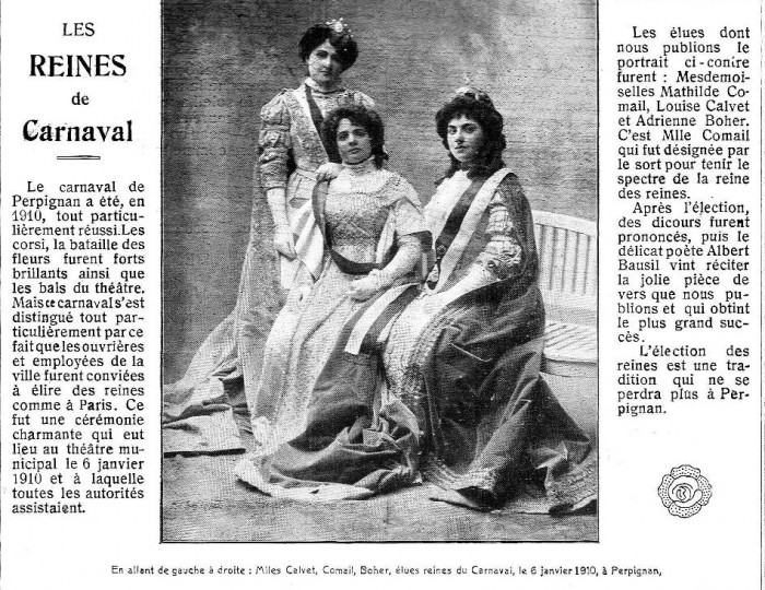 L'élection de Reines du carnaval et de sa Reine des Reines fut un événement marquant et novateur pour Perpignan. La sélection effectuée parmi les jeunes Perpignanaises travaillant dans les magasins, ateliers et manufactures de la ville va donner lieu à une cérémonie ou les plus méritantes se firent élire par leurs consœurs. En 1910, les demoiselles Comails, Calvet et Boher, reçues par le Maire et ses adjoints, se voient remettre à chacune "d'élégantes paires de boucles d'oreilles en grenat catalan". 